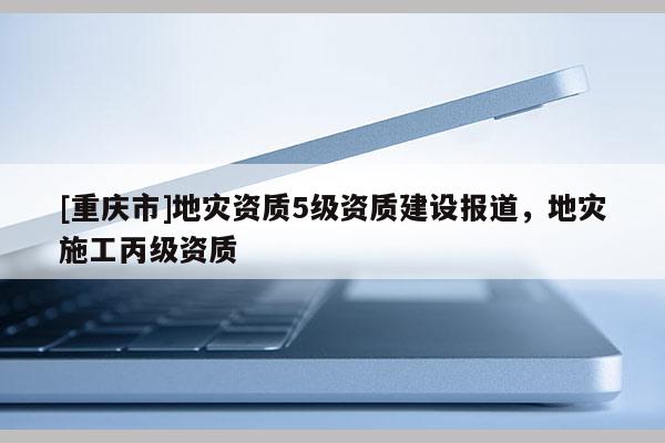 [重慶市]地災資質5級資質建設報道，地災施工丙級資質