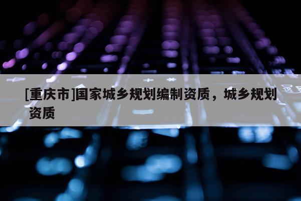 [重慶市]國家城鄉規劃編制資質，城鄉規劃 資質