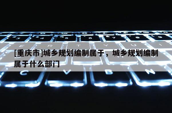 [重慶市]城鄉規劃編制屬于，城鄉規劃編制屬于什么部門