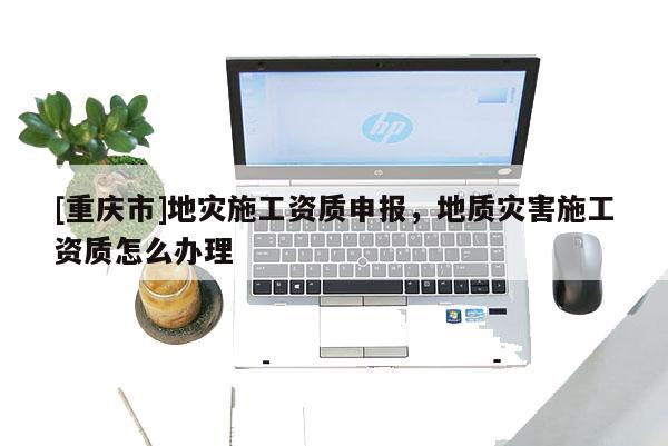 [重慶市]地災施工資質申報，地質災害施工資質怎么辦理