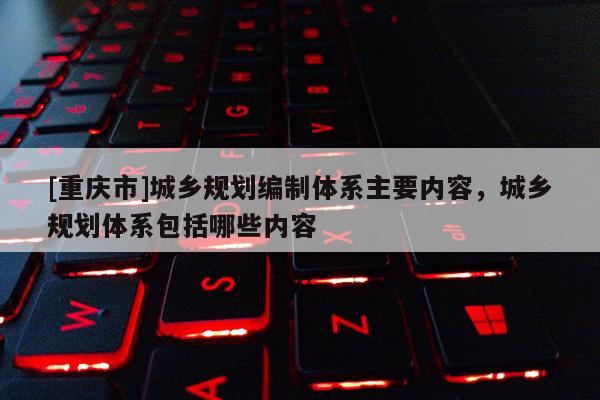[重慶市]城鄉規劃編制體系主要內容，城鄉規劃體系包括哪些內容