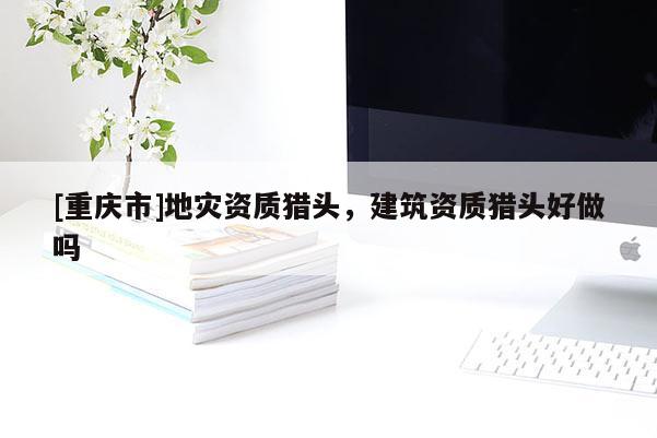 [重慶市]地災資質獵頭，建筑資質獵頭好做嗎