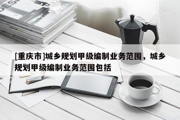 [重慶市]城鄉規劃甲級編制業務范圍，城鄉規劃甲級編制業務范圍包括