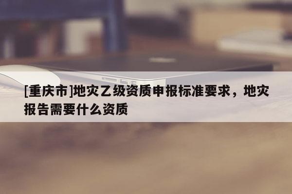 [重慶市]地災乙級資質申報標準要求，地災報告需要什么資質