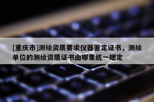 [重慶市]測繪資質要求儀器鑒定證書，測繪單位的測繪資質證書由哪里統一規(guī)定