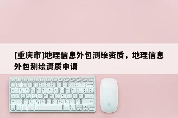 [重慶市]地理信息外包測繪資質，地理信息外包測繪資質申請