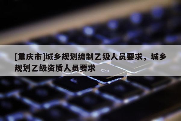 [重慶市]城鄉規劃編制乙級人員要求，城鄉規劃乙級資質人員要求