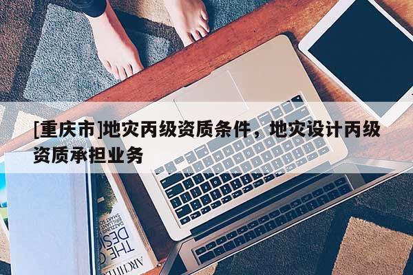 [重慶市]地災丙級資質條件，地災設計丙級資質承擔業務