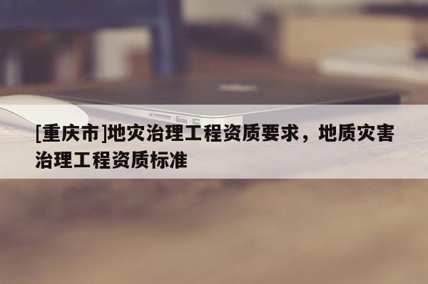 [重慶市]地災治理工程資質要求，地質災害治理工程資質標準