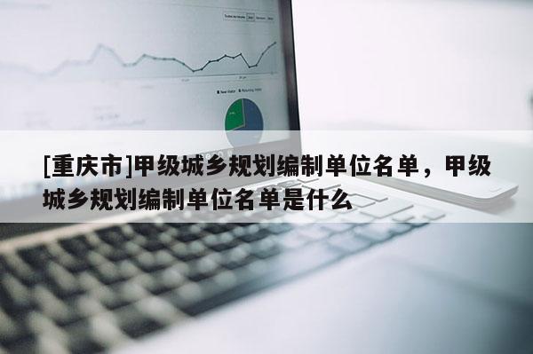 [重慶市]甲級城鄉(xiāng)規(guī)劃編制單位名單，甲級城鄉(xiāng)規(guī)劃編制單位名單是什么