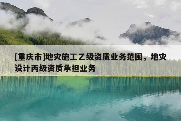 [重慶市]地災(zāi)施工乙級資質(zhì)業(yè)務(wù)范圍，地災(zāi)設(shè)計丙級資質(zhì)承擔業(yè)務(wù)