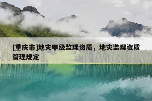 [重慶市]地災甲級監(jiān)理資質(zhì)，地災監(jiān)理資質(zhì)管理規(guī)定