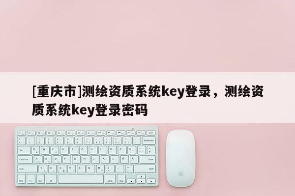 [重慶市]測繪資質系統key登錄，測繪資質系統key登錄密碼