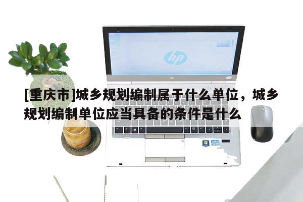 [重慶市]城鄉規劃編制屬于什么單位，城鄉規劃編制單位應當具備的條件是什么
