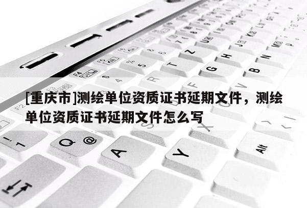 [重慶市]測繪單位資質(zhì)證書延期文件，測繪單位資質(zhì)證書延期文件怎么寫