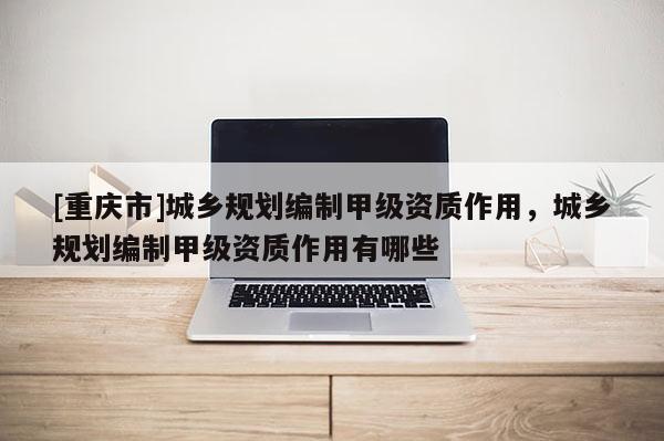 [重慶市]城鄉規劃編制甲級資質作用，城鄉規劃編制甲級資質作用有哪些