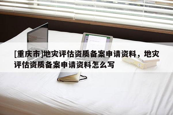 [重慶市]地災(zāi)評估資質(zhì)備案申請資料，地災(zāi)評估資質(zhì)備案申請資料怎么寫