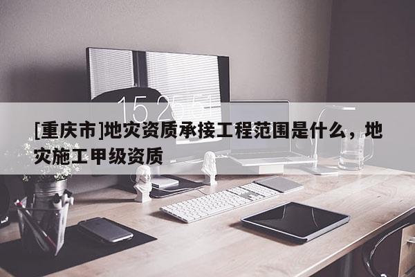 [重慶市]地災資質承接工程范圍是什么，地災施工甲級資質