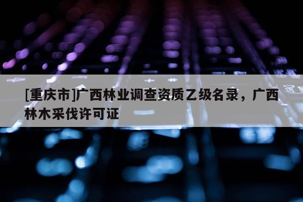 [重慶市]廣西林業調查資質乙級名錄，廣西林木采伐許可證