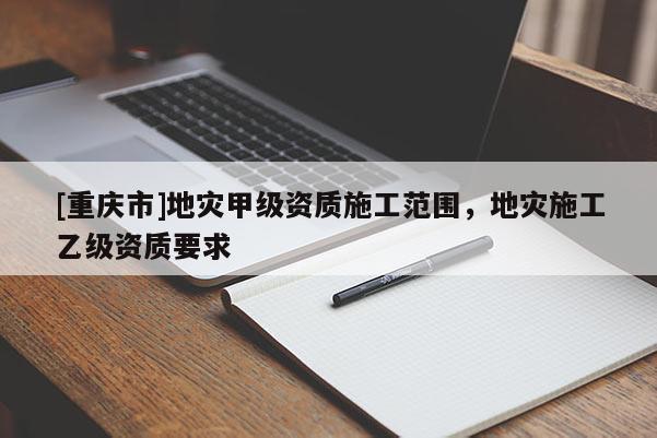 [重慶市]地災甲級資質施工范圍，地災施工乙級資質要求