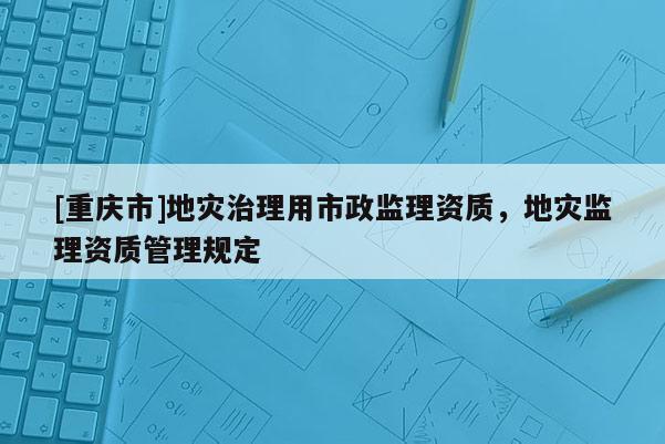 [重慶市]地災治理用市政監理資質，地災監理資質管理規定