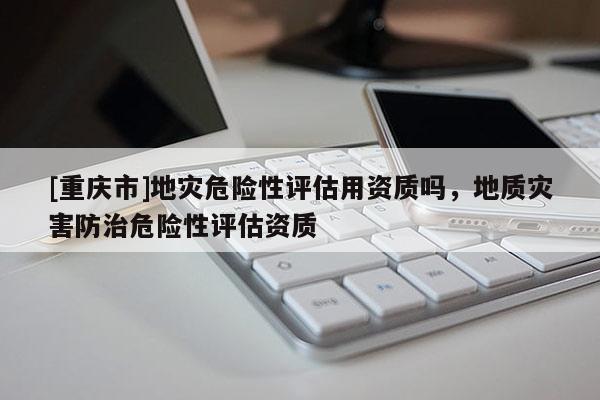 [重慶市]地災(zāi)危險(xiǎn)性評(píng)估用資質(zhì)嗎，地質(zhì)災(zāi)害防治危險(xiǎn)性評(píng)估資質(zhì)