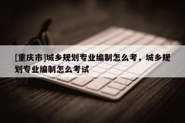 [重慶市]城鄉規劃專業編制怎么考，城鄉規劃專業編制怎么考試