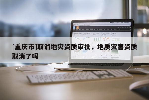 [重慶市]取消地災資質(zhì)審批，地質(zhì)災害資質(zhì)取消了嗎
