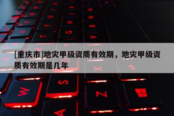 [重慶市]地災甲級資質有效期，地災甲級資質有效期是幾年