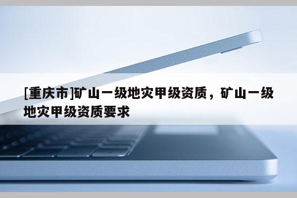 [重慶市]礦山一級地災甲級資質，礦山一級地災甲級資質要求