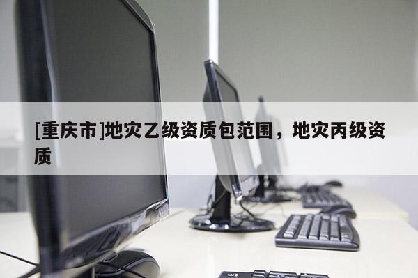 [重慶市]地災(zāi)乙級資質(zhì)包范圍，地災(zāi)丙級資質(zhì)