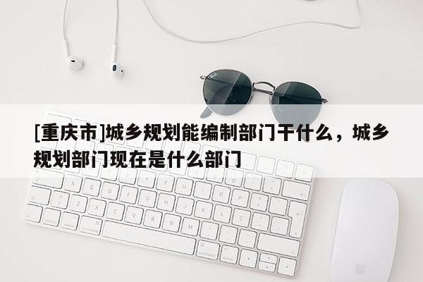 [重慶市]城鄉規劃能編制部門干什么，城鄉規劃部門現在是什么部門