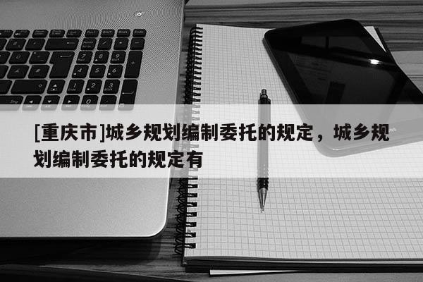 [重慶市]城鄉規劃編制委托的規定，城鄉規劃編制委托的規定有
