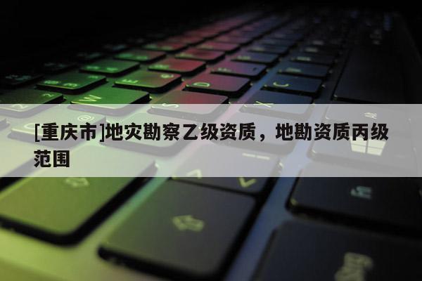 [重慶市]地災勘察乙級資質，地勘資質丙級范圍