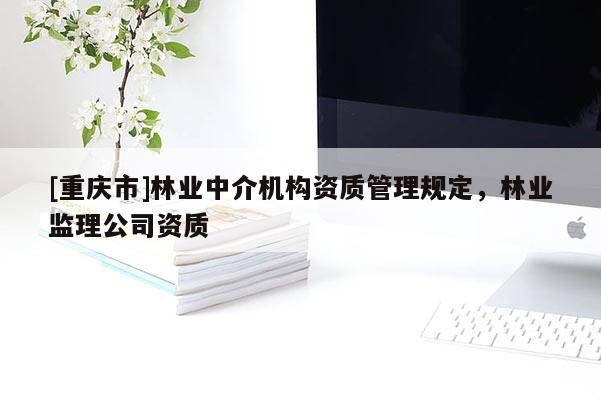 [重慶市]林業(yè)中介機(jī)構(gòu)資質(zhì)管理規(guī)定，林業(yè)監(jiān)理公司資質(zhì)