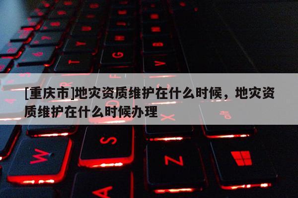 [重慶市]地災資質維護在什么時候，地災資質維護在什么時候辦理