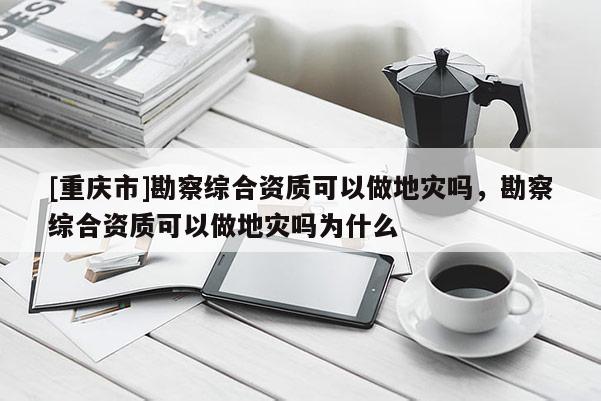 [重慶市]勘察綜合資質可以做地災嗎，勘察綜合資質可以做地災嗎為什么