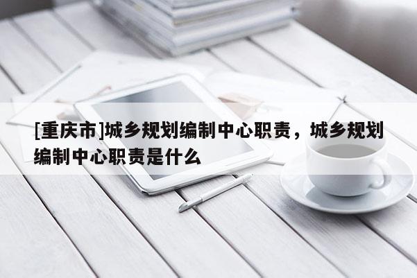 [重慶市]城鄉規劃編制中心職責，城鄉規劃編制中心職責是什么