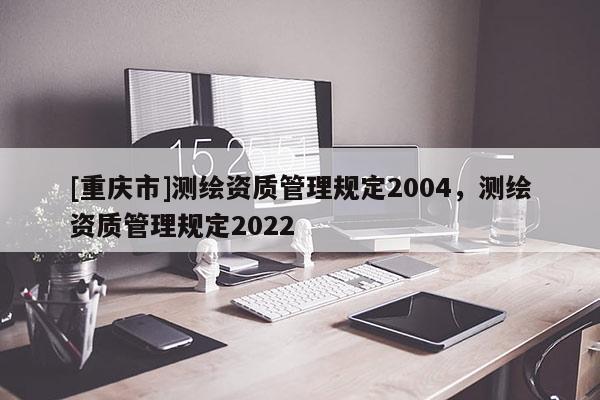 [重慶市]測繪資質管理規定2004，測繪資質管理規定2022