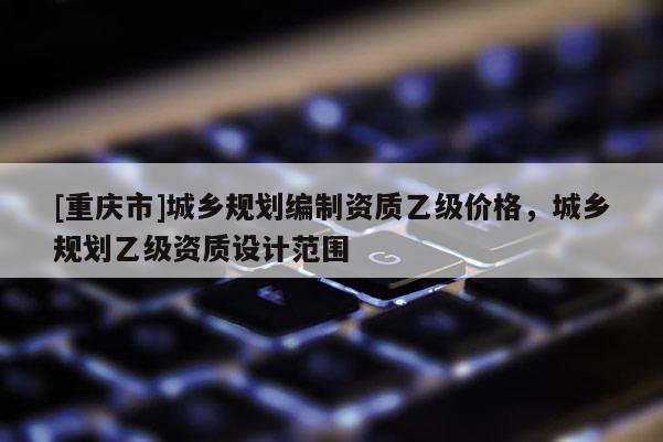 [重慶市]城鄉(xiāng)規(guī)劃編制資質(zhì)乙級價格，城鄉(xiāng)規(guī)劃乙級資質(zhì)設(shè)計范圍