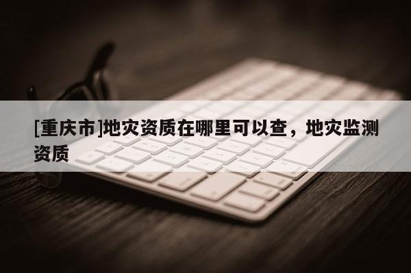 [重慶市]地災(zāi)資質(zhì)在哪里可以查，地災(zāi)監(jiān)測資質(zhì)