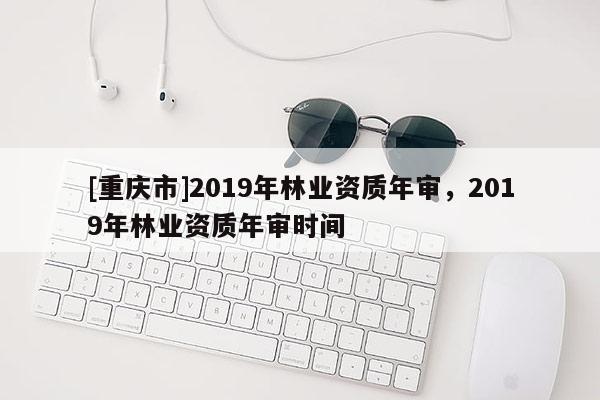 [重慶市]2019年林業資質年審，2019年林業資質年審時間