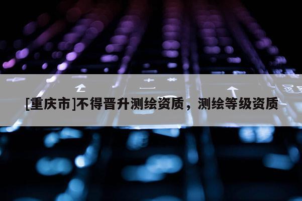 [重慶市]不得晉升測(cè)繪資質(zhì)，測(cè)繪等級(jí)資質(zhì)