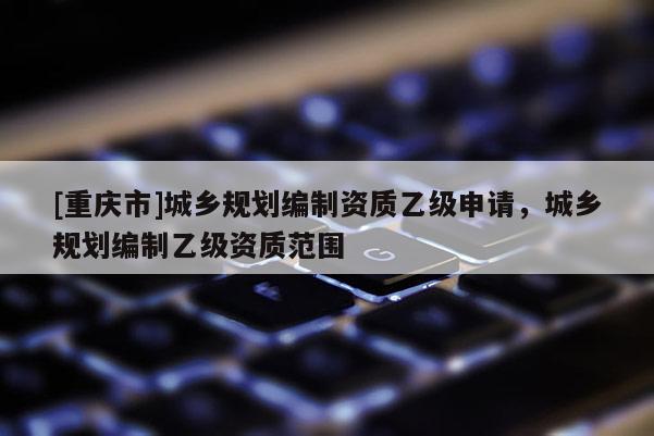[重慶市]城鄉規劃編制資質乙級申請，城鄉規劃編制乙級資質范圍