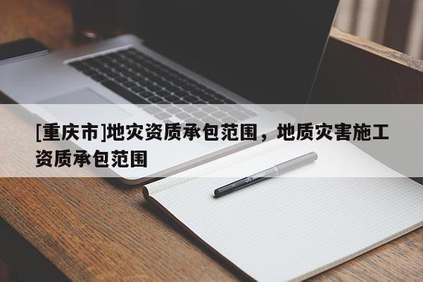 [重慶市]地災(zāi)資質(zhì)承包范圍，地質(zhì)災(zāi)害施工資質(zhì)承包范圍