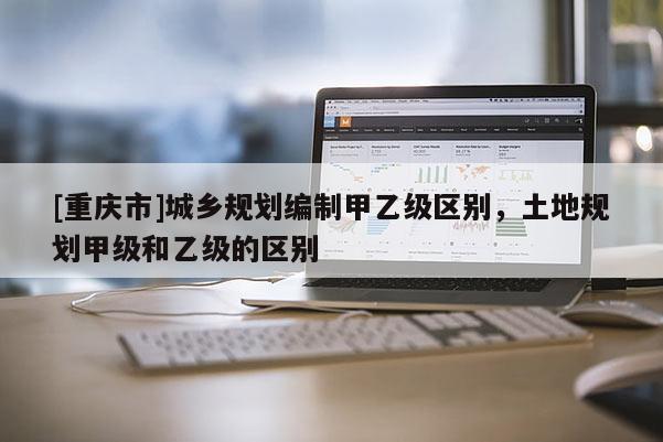 [重慶市]城鄉(xiāng)規(guī)劃編制甲乙級(jí)區(qū)別，土地規(guī)劃甲級(jí)和乙級(jí)的區(qū)別