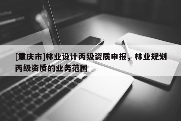 [重慶市]林業(yè)設(shè)計(jì)丙級(jí)資質(zhì)申報(bào)，林業(yè)規(guī)劃丙級(jí)資質(zhì)的業(yè)務(wù)范圍