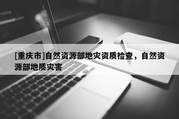 [重慶市]自然資源部地災資質檢查，自然資源部地質災害