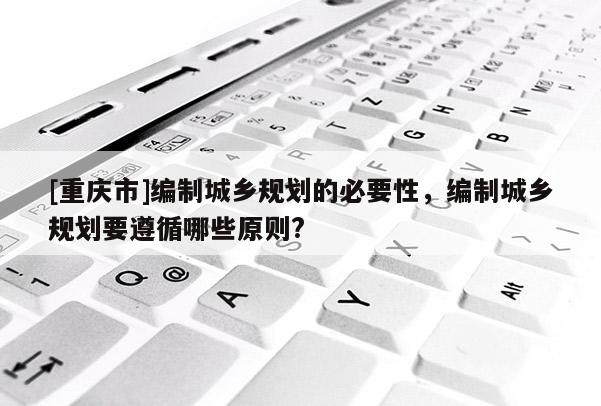 [重慶市]編制城鄉規劃的必要性，編制城鄉規劃要遵循哪些原則?