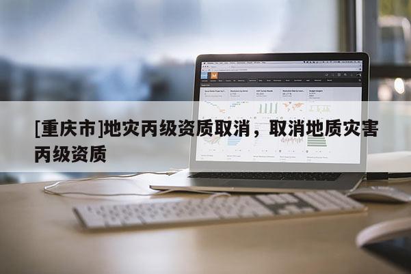 [重慶市]地災丙級資質(zhì)取消，取消地質(zhì)災害丙級資質(zhì)